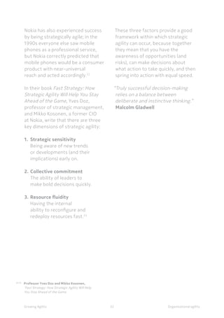 Organisational agilityGrowing Agility
22,23
Professor Yves Doz and Mikko Kosonen,
	 ‘Fast Strategy: How Strategic Agility Will Help
	 You Stay Ahead of the Game
		
32
Nokia has also experienced success
by being strategically agile; in the
1990s everyone else saw mobile
phones as a professional service,
but Nokia correctly predicted that
mobile phones would be a consumer
product with near-universal
reach and acted accordingly.22
In their book Fast Strategy: How
Strategic Agility Will Help You Stay
Ahead of the Game, Yves Doz,
professor of strategic management,
and Mikko Kosonen, a former CIO
at Nokia, write that there are three
key dimensions of strategic agility:
1.	 Strategic sensitivity
	 Being aware of new trends
	 or developments (and their
	 implications) early on.
2.	Collective commitment
	 The ability of leaders to 	
	 make bold decisions quickly.
3.	Resource fluidity
	 Having the internal
	 ability to reconfigure and
	 redeploy resources fast.23
These three factors provide a good
framework within which strategic
agility can occur, because together
they mean that you have the
awareness of opportunities (and
risks), can make decisions about
what action to take quickly, and then
spring into action with equal speed.
“Truly successful decision-making
relies on a balance between
deliberate and instinctive thinking.”
Malcolm Gladwell
 