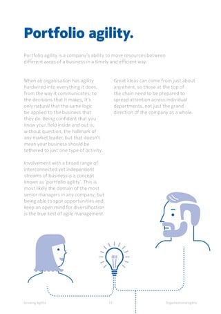 Organisational agility
When an organisation has agility
hardwired into everything it does,
from the way it communicates, to
the decisions that it makes, it’s
only natural that the same logic
be applied to the business that
they do. Being confident that you
know your field inside and out is,
without question, the hallmark of
any market leader, but that doesn’t
mean your business should be
tethered to just one type of activity.
Involvement with a broad range of
interconnected yet independent
streams of business is a concept
known as ‘portfolio agility’. This is
most likely the domain of the most
senior managers in any company, but
being able to spot opportunities and
keep an open mind for diversification
is the true test of agile management.
Portfolio agility.
Portfolio agility is a company’s ability to move resources between
different areas of a business in a timely and efficient way.
Great ideas can come from just about
anywhere, so those at the top of
the chain need to be prepared to
spread attention across individual
departments, not just the grand
direction of the company as a whole.
Growing Agility 33
 