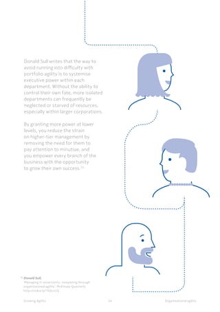 Organisational agilityGrowing Agility 34
Donald Sull writes that the way to
avoid running into difficulty with
portfolio agility is to systemise
executive power within each
department. Without the ability to
control their own fate, more isolated
departments can frequently be
neglected or starved of resources,
especially within larger corporations.
By granting more power at lower
levels, you reduce the strain
on higher-tier management by
removing the need for them to
pay attention to minutiae, and
you empower every branch of the
business with the opportunity
to grow their own success.24
20	
Donald Sull, 	
	 ‘Managing in uncertainty: competing through 		
	 organisational agility’, McKinsey Quarterly
	http://nokia.ly/1kDcncQ	
 