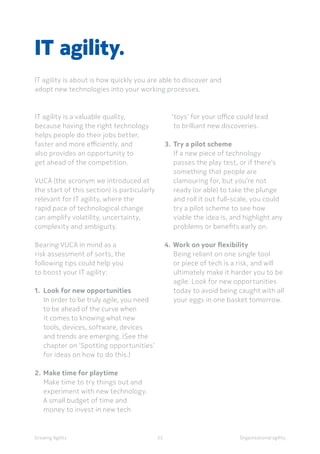 Organisational agility
IT agility is a valuable quality,
because having the right technology
helps people do their jobs better,
faster and more efficiently, and
also provides an opportunity to
get ahead of the competition.
VUCA (the acronym we introduced at
the start of this section) is particularly
relevant for IT agility, where the
rapid pace of technological change
can amplify volatility, uncertainty,
complexity and ambiguity.
Bearing VUCA in mind as a
risk assessment of sorts, the
following tips could help you
to boost your IT agility:
1.	 Look for new opportunities
In order to be truly agile, you need
to be ahead of the curve when
it comes to knowing what new
tools, devices, software, devices
and trends are emerging. (See the
chapter on ‘Spotting opportunities’
for ideas on how to do this.)
2.	Make time for playtime
Make time to try things out and
experiment with new technology.
A small budget of time and
money to invest in new tech
IT agility.
IT agility is about is how quickly you are able to discover and
adopt new technologies into your working processes.
‘toys’ for your office could lead
to brilliant new discoveries.
3.	Try a pilot scheme
If a new piece of technology 	
passes the play test, or if there’s
something that people are
clamouring for, but you’re not
ready (or able) to take the plunge
and roll it out full-scale, you could
try a pilot scheme to see how
viable the idea is, and highlight any
problems or benefits early on.
4.	Work on your flexibility
Being reliant on one single tool
or piece of tech is a risk, and will
ultimately make it harder you to be
agile. Look for new opportunities
today to avoid being caught with all
your eggs in one basket tomorrow.
Growing Agility 35
 