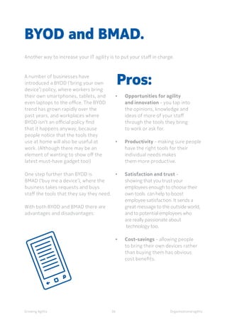 Organisational agilityGrowing Agility
A number of businesses have
introduced a BYOD (‘bring your own
device’) policy, where workers bring
their own smartphones, tablets, and
even laptops to the office. The BYOD
trend has grown rapidly over the
past years, and workplaces where
BYOD isn’t an official policy find
that it happens anyway, because
people notice that the tools they
use at home will also be useful at
work. (Although there may be an
element of wanting to show off the
latest must-have gadget too!)
One step further than BYOD is
BMAD (‘buy me a device’), where the
business takes requests and buys
staff the tools that they say they need.
With both BYOD and BMAD there are
advantages and disadvantages:
BYOD and BMAD.
Another way to increase your IT agility is to put your staff in charge.
36
Pros:
•		Opportunities for agility 		
		 and innovation - you tap into
		 the opinions, knowledge and
		 ideas of more of your staff
		 through the tools they bring
		 to work or ask for.
•		Productivity - making sure people 	
		 have the right tools for their
		 individual needs makes
		 them more productive.
•		Satisfaction and trust -
		 showing that you trust your 		
		 employees enough to choose their
		 own tools can help to boost
		 employee satisfaction. It sends a
		 great message to the outside world,
		 and to potential employees who
		 are really passionate about
		 technology too.
•		Cost-savings - allowing people
		 to bring their own devices rather
		 than buying them has obvious
		 cost benefits.
 