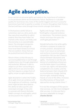 Organisational agilityGrowing Agility
In the business world, failure is
sometimes seen as a dirty word, and
few executives would like to admit
publicly that they have failed. Yet
markets shift, favours are fickle, and
the economy is an unpredictable
beast. The strongest companies
are not those lucky enough to
have never been tested, but those
that are resilient, those that can
be pushed hard and still survive.
Nature shows us that the way to
survive troubled times is not through
stubbornness, but through adaptation
and evolution. Whoever is able to
adapt to suit their surroundings is
able to thrive in any environment,
and that requires a unique form of
agility, known as agile absorption.
Agile absorption is when the fluidity
of an agile mind-set combines with
the toughness of resilience, creating
what might be best described as
‘the ability to take a punch’, and
come back stronger. It has a lot
in common with Nassim Nicholas
Taleb’s concept of antifragility, which
we discussed in the chapter on
Agile absorption.
In our section on personal agility we looked at the importance of resilience
in circumstances where we are laid low by failure. Resilience is a valuable
quality for businesses too; many of the world’s biggest and most successful
businesses have had to weather a number of storms throughout their history;
the best will have come through those storms stronger than before.
38
‘Agility and change.’ Taleb writes:
“Antifragility is beyond resilience
or robustness. The resilient resists
shocks and stays the same; the
antifragile gets better.”25
Donald Sull writes that while agility
will allow a company to stake out
an early position, absorption will
mean it can secure an early lead
and reinforce its position against
competitors. But you don’t have to
choose between absorption and
agility - the former is not the sole
domain of established enterprises
and the latter doesn’t just belong
to start-ups. Agility and absorption
complement one another, and the
balance between them should shift
as circumstances change. Getting
the mix right, instead of relying
heavily on one or the other, increases
the effectiveness of these both
approaches during volatile times.26
“It is not the strongest of the species
that survives, nor the most intelligent
that survives. It is the one that is
the most adaptable to change.”
Charles Darwin
25	
Nassim Nicholas Taleb,
	 Antifragile: Things That Gain From Disorder
26	
Donald Sull,
‘How To Thrive In Turbulent Markets’,
	 Harvard Business Review, http://nokia.ly/1h3oAHP
 