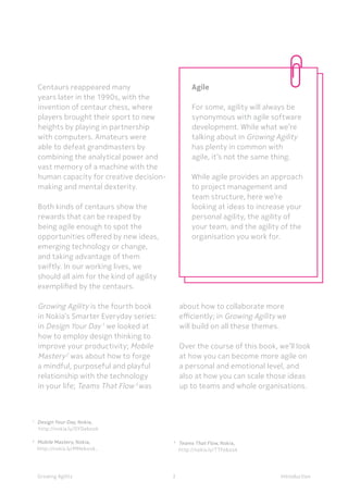 IntroductionGrowing Agility
1	
Design Your Day, Nokia,
	 http://nokia.ly/DYDebook
2 	
Mobile Mastery, Nokia,
	http://nokia.ly/MMebook,
	
3 	
Teams That Flow, Nokia,
	http://nokia.ly/TTFebook
Centaurs reappeared many
years later in the 1990s, with the
invention of centaur chess, where
players brought their sport to new
heights by playing in partnership
with computers. Amateurs were
able to defeat grandmasters by
combining the analytical power and
vast memory of a machine with the
human capacity for creative decision-
making and mental dexterity.
Both kinds of centaurs show the
rewards that can be reaped by
being agile enough to spot the
opportunities offered by new ideas,
emerging technology or change,
and taking advantage of them
swiftly. In our working lives, we
should all aim for the kind of agility
exemplified by the centaurs.
Growing Agility is the fourth book
in Nokia’s Smarter Everyday series:
in Design Your Day1
we looked at
how to employ design thinking to
improve your productivity; Mobile
Mastery2
was about how to forge
a mindful, purposeful and playful
relationship with the technology
in your life; Teams That Flow 3
was
about how to collaborate more
efficiently; in Growing Agility we
will build on all these themes.
Over the course of this book, we’ll look
at how you can become more agile on
a personal and emotional level, and
also at how you can scale those ideas
up to teams and whole organisations.
Introduction3
Agile
For some, agility will always be
synonymous with agile software
development. While what we’re
talking about in Growing Agility
has plenty in common with
agile, it’s not the same thing.
While agile provides an approach
to project management and
team structure, here we’re
looking at ideas to increase your
personal agility, the agility of
your team, and the agility of the
organisation you work for.
 