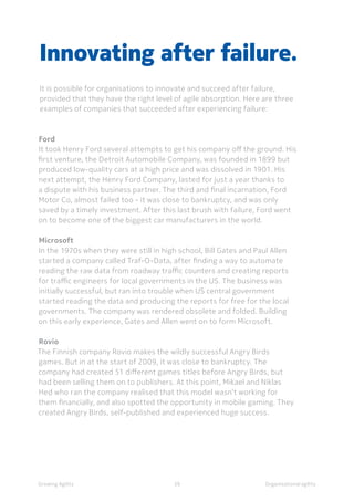 Organisational agility
Ford
It took Henry Ford several attempts to get his company off the ground. His
first venture, the Detroit Automobile Company, was founded in 1899 but
produced low-quality cars at a high price and was dissolved in 1901. His
next attempt, the Henry Ford Company, lasted for just a year thanks to
a dispute with his business partner. The third and final incarnation, Ford
Motor Co, almost failed too - it was close to bankruptcy, and was only
saved by a timely investment. After this last brush with failure, Ford went
on to become one of the biggest car manufacturers in the world.
Microsoft
In the 1970s when they were still in high school, Bill Gates and Paul Allen
started a company called Traf-O-Data, after finding a way to automate
reading the raw data from roadway traffic counters and creating reports
for traffic engineers for local governments in the US. The business was
initially successful, but ran into trouble when US central government
started reading the data and producing the reports for free for the local
governments. The company was rendered obsolete and folded. Building
on this early experience, Gates and Allen went on to form Microsoft.
Rovio
The Finnish company Rovio makes the wildly successful Angry Birds
games. But in at the start of 2009, it was close to bankruptcy. The
company had created 51 different games titles before Angry Birds, but
had been selling them on to publishers. At this point, Mikael and Niklas
Hed who ran the company realised that this model wasn’t working for
them financially, and also spotted the opportunity in mobile gaming. They
created Angry Birds, self-published and experienced huge success.
Innovating after failure.
It is possible for organisations to innovate and succeed after failure,
provided that they have the right level of agile absorption. Here are three
examples of companies that succeeded after experiencing failure:
Growing Agility 39
 