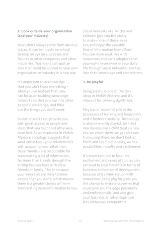 Spotting opportunities (and dangers)Growing Agility
2. Look outside your organisation
(and your industry)
Ideas don’t always come from obvious
places. It can be hugely beneficial
to keep an eye on successes and
failures in other companies and other
industries. You might just spot an
idea that could be applied to your own
organisation or industry in a new way.
It’s important to acknowledge
that you can’t know everything -
when you’ve realised that, you
can focus on building knowledge
networks so that you tap into other
people’s knowledge, and filter
out the things you don’t need.
Social networks can provide you
with great access to people and
ideas that you might not otherwise
have had. As we explained in Mobile
Mastery, sociology suggests that
weak social ties - your relationships
with acquaintances rather than
close friends - are responsible for
transmitting a lot of information,
far more than travels through the
strong ties you have with close
friends or family. This is because
your weak ties are likely to know
people that you don’t, which means
there is a greater chance of them
transmitting novel information to you.
42
Social networks like Twitter and
LinkedIn give you the ability
to make more of these weak
ties and enjoy the valuable
flow of information they afford.
You can make weak ties with
innovators and early adopters that
you might never meet in your daily
life through social networks, and tap
into their knowledge and connections.
3. Be playful
Being playful is one of the core
ideas in Mobile Mastery, and it’s
relevant for Growing Agility too.
Play has an essential role in the
processes of learning and innovation,
and it fosters creativity. Technology
is also inherently playful. We treat
new devices like a child treats a new
toy: we covet them; we get pleasure
from using them; we don’t look at
them and see functionality, we see
possibilities, novelty and excitement.
It’s important not to lose this
excitement and sense of fun, as play
can lead to clear benefits in terms of
business and personal development,
because of its interrelation with
innovation. Being playful gives you
the chance to make discoveries that
could give you the edge personally
and professionally, and also give
your business an advantage over
less innovative competitors.
 