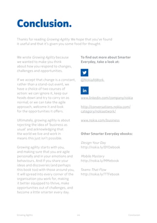 ConclusionGrowing Agility
We wrote Growing Agility because
we wanted to make you think
about how you respond to changes,
challenges and opportunities.
If we accept that change is a constant,
rather than a stand-out event, we
have a choice of two courses of
action: we can ignore it, keep our
heads down and try to carry on as
normal; or we can take the agile
approach, welcome it and look
for the opportunities it offers.
Ultimately, growing agility is about
rejecting the idea of ‘business as
usual’ and acknowledging that
the world we live and work in
means this just isn’t possible.
Growing agility starts with you,
and making sure that you are agile
personally and in your emotions and
behaviours. And if you share your
ideas and discoveries (and perhaps
this book too) with those around you,
it will spread into every corner of the
organisation you work for, making
it better equipped to thrive, make
opportunities out of challenges, and
become a little smarter every day.
Conclusion.
Thanks for reading Growing Agility. We hope that you’ve found
it useful and that it’s given you some food for thought.
44
To find out more about Smarter
Everyday, take a look at:
	
@NokiaAtWork
	
www.linkedin.com/company/nokia
http://conversations.nokia.com/
category/nokiaatwork/
www.nokia.com/business
Other Smarter Everyday ebooks:
Design Your Day
http://nokia.ly/DYDebook
Mobile Mastery
http://nokia.ly/MMebook
Teams That Flow
http://nokia.ly/TTFebook
 