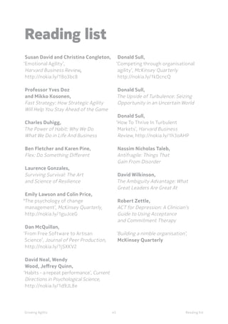 Reading listGrowing Agility 45
Susan David and Christina Congleton,
‘Emotional Agility’,
Harvard Business Review,
http://nokia.ly/18o3bc8
Professor Yves Doz
and Mikko Kosonen,
Fast Strategy: How Strategic Agility
Will Help You Stay Ahead of the Game
Charles Duhigg,
The Power of Habit: Why We Do
What We Do in Life And Business
Ben Fletcher and Karen Pine,
Flex: Do Something Different
Laurence Gonzales,
Surviving Survival: The Art
and Science of Resilience
Emily Lawson and Colin Price,
‘The psychology of change
management’, McKinsey Quarterly,
http://nokia.ly/1guJceG
Dan McQuillan,
‘From Free Software to Artisan
Science’, Journal of Peer Production,
http://nokia.ly/1jSXKV2
David Neal, Wendy
Wood, Jeffrey Quinn,
‘Habits - a repeat performance’, Current
Directions in Psychological Science,
http://nokia.ly/1d9JL8e
Donald Sull,
‘Competing through organisational
agility’, McKinsey Quarterly
http://nokia.ly/1kDcncQ
Donald Sull,
The Upside of Turbulence: Seizing
Opportunity in an Uncertain World
Donald Sull,
‘How To Thrive In Turbulent
Markets’, Harvard Business
Review, http://nokia.ly/1h3oAHP
Nassim Nicholas Taleb,
Antifragile: Things That
Gain From Disorder
David Wilkinson,
The Ambiguity Advantage: What
Great Leaders Are Great At
Robert Zettle,
ACT for Depression: A Clinician’s
Guide to Using Acceptance
and Commitment Therapy
‘Building a nimble organisation’,
McKinsey Quarterly
Reading list
 