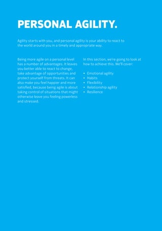 PERSONAL AGILITY.
Agility starts with you, and personal agility is your ability to react to
the world around you in a timely and appropriate way.
Being more agile on a personal level
has a number of advantages. It leaves
you better able to react to change,
take advantage of opportunities and
protect yourself from threats. It can
also make you feel happier and more
satisfied, because being agile is about
taking control of situations that might
otherwise leave you feeling powerless
and stressed.
In this section, we’re going to look at
how to achieve this. We’ll cover:
•	 Emotional agility
•	Habits
•	Flexibility
•	 Relationship agility
•	Resilience
 