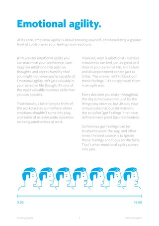 7
With greater emotional agility you
can maximise your confidence, turn
negative emotions into positive
thoughts and access humility that
you might not know you’re capable of.
Emotional agility isn’t just valuable in
your personal life though; it’s one of
the most valuable business skills that
you can possess.
Traditionally, a lot of people think of
the workplace as somewhere where
emotions shouldn’t come into play,
and some of us even pride ourselves
on being emotionless at work.
However, work is emotional - success
in business can feel just as great as it
does in your personal life, and failure
and disappointment can be just as
bitter. The answer isn’t to block out
these feelings - it’s to approach them
in an agile way.
Every decision you make throughout
the day is motivated not just by the
things you observe, but also by your
unique subconscious inclinations,
the so called ‘gut feelings’ that have
defined many great business leaders.
Sometimes gut feelings can be
trusted to point the way, and other
times the best course is to ignore
those feelings and focus on the facts.
That’s when emotional agility comes
into play.
At its core, emotional agility is about knowing yourself, and developing a greater
level of control over your feelings and reactions.
7Growing Agility Personal agility
Emotional agility.
9.00 18.00
 