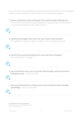 6	
Susan David and Christina Congleton,
	
‘Emotional Agility’, Harvard Business Review,
	http://nokia.ly/18o3bc8
In an article for the Harvard Business Review, Susan David and Christina Congleton
outline a simple method for evaluating your level of emotional agility:
1.	Choose a situation in your working day that would normally challenge you.
	 This could be anything from public speaking to negotiating contractual terms 	
	 - any task that makes you feel under pressure.
	
2.	Identify the thoughts that come into your head in that situation -
	 for example ‘I’m going to make a mistake’ or ‘I’m not being respected’.
	
3.	Identify the associated feelings that come with those thoughts -
	 for example ‘fear’ or ‘anger’.
	
4.	Ask yourself how much you try to make that thought and the associated 		
	 feelings go away - a lot, or not all?
	
	
5.	Ask yourself the extent to which you buy into and believe those thoughts
	 and feelings - a lot, or not at all?6
	
Personal agilityGrowing Agility 8
 