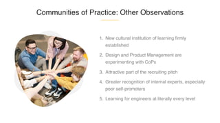 Communities of Practice: Other Observations
1. New cultural institution of learning firmly
established
2. Design and Product Management are
experimenting with CoPs
3. Attractive part of the recruiting pitch
4. Greater recognition of internal experts, especially
poor self-promoters
5. Learning for engineers at literally every level
 