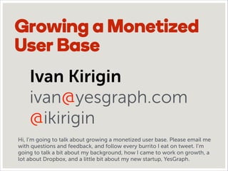 Growing a Monetized
User Base
Ivan Kirigin
ivan@yesgraph.com
@ikirigin
Hi, I’m going to talk about growing a monetized user base. Please email me
with questions and feedback, and follow every burrito I eat on tweet. I’m
going to talk a bit about my background, how I came to work on growth, a
lot about Dropbox, and a little bit about my new startup, YesGraph.
 