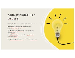 Agile attitudes…(or
values)
Through this work we have come to value:
Individuals and interactions over
processes and tools
Customer collaboration over contract
negotiation
Working software over Comprehensive
documentation
Responding to change over following a plan
 