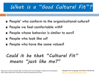 What is a “Good Cultural Fit”? People’ who conform to the organizational culture? People we feel comfortable with? People whose behavior is similar to ours? People who look like us? People who have the same values? 
Could it be that “Cultural Fit” means “just like me?” 
Adapted from Language and Culture Worldwide 
http://www.languageandculture.com/ 
Slide Source: Antonio Acevedo, MBA, J.D. Office of the County Manager, Arlington & Cecily Rodriguez, MPA, Virginia Department of Behavioral Health & Developmental Services  