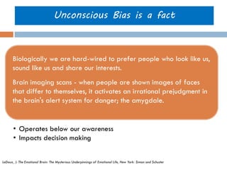 Unconscious Bias is a fact 
Biologically we are hard-wired to prefer people who look like us, sound like us and share our interests. 
Brain imaging scans - when people are shown images of faces that differ to themselves, it activates an irrational prejudgment in the brain's alert system for danger; the amygdale. 
LeDoux, J. The Emotional Brain: The Mysterious Underpinnings of Emotional Life, New York: Simon and Schuster 
•Operates below our awareness 
•Impacts decision making  