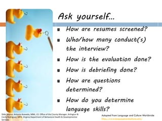 Ask yourself… How are resumes screened? Who/how many conduct(s) the interview? How is the evaluation done? How is debriefing done? How are questions determined? How do you determine language skills? 
Cultural Competence in Selection 
Adapted from Language and Culture Worldwide 
http://www.languageandculture.com/ 
Slide Source: Antonio Acevedo, MBA, J.D. Office of the County Manager, Arlington & Cecily Rodriguez, MPA, Virginia Department of Behavioral Health & Developmental Services  