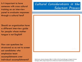 Is it important to have someone with cross cultural training on an interview panel to evaluate responses through a cultural lens? 
Should an organization have a different interview guide for people whose mother tongue is not English? 
How can questions be structured so as not to screen out candidates who emphasize team accomplishments over individual accomplishments? 
Cultural Considerations in the Selection Process 
Slide Source: Antonio Acevedo, MBA, J.D. Office of the County Manager, Arlington & Cecily Rodriguez, MPA, Virginia Department of Behavioral Health & Developmental Services  