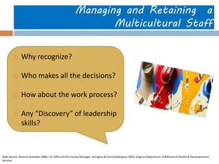 Managing and Retaining a Multicultural Staff 
Why recognize? 
Who makes all the decisions? 
How about the work process? 
Any “Discovery” of leadership skills? 
Slide Source: Antonio Acevedo, MBA, J.D. Office of the County Manager, Arlington & Cecily Rodriguez, MPA, Virginia Department of Behavioral Health & Developmental Services  