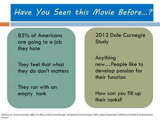 Have You Seen this Movie Before…? 
85% of Americans are going to a job they hate 
They feel that what they do don’t matters 
They run with an empty tank 
2012 Dale Carnegie Study 
Anything new…People like to develop passion for their function 
How can you fill up their tanks? 
Slide Source: Antonio Acevedo, MBA, J.D. Office of the County Manager, Arlington & Cecily Rodriguez, MPA, Virginia Department of Behavioral Health & Developmental Services  