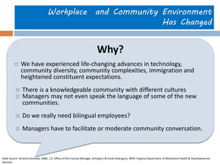 Workplace and Community Environment Has Changed 
Why? 
We have experienced life-changing advances in technology, community diversity, community complexities, immigration and heightened constituent expectations. 
There is a knowledgeable community with different cultures 
Managers may not even speak the language of some of the new communities. 
Do we really need bilingual employees? 
Managers have to facilitate or moderate community conversation. 
Slide Source: Antonio Acevedo, MBA, J.D. Office of the County Manager, Arlington & Cecily Rodriguez, MPA, Virginia Department of Behavioral Health & Developmental Services  