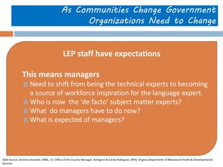 As Communities Change Government Organizations Need to Change 
LEP staff have expectations 
This means managers 
Need to shift from being the technical experts to becoming a source of workforce inspiration for the language expert. 
Who is now the ‘de facto’ subject matter experts? 
What do managers have to do now? 
What is expected of managers? 
Slide Source: Antonio Acevedo, MBA, J.D. Office of the County Manager, Arlington & Cecily Rodriguez, MPA, Virginia Department of Behavioral Health & Developmental Services  