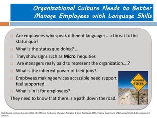 Organizational Culture Needs to Better Manage Employees with Language Skills 
Are employees who speak different languages …a threat to the status quo? 
What is the status quo doing? … 
They show signs such as Micro inequities 
 Are managers really paid to represent the organization….? 
What is the inherent power of their jobs?. 
Employees making services accessible need support and need to feel supported. 
What is in it for employees? 
They need to know that there is a path down the road. 
Slide Source: Antonio Acevedo, MBA, J.D. Office of the County Manager, Arlington & Cecily Rodriguez, MPA, Virginia Department of Behavioral Health & Developmental Services  