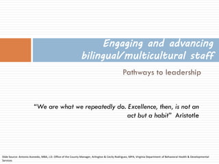 Pathways to leadership 
Engaging and advancing bilingual/multicultural staff 
Slide Source: Antonio Acevedo, MBA, J.D. Office of the County Manager, Arlington & Cecily Rodriguez, MPA, Virginia Department of Behavioral Health & Developmental Services 
“We are what we repeatedly do. Excellence, then, is not an act but a habit” Aristotle  