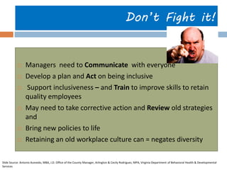 Don’t Fight it! 
Managers need to Communicate with everyone 
Develop a plan and Act on being inclusive 
 Support inclusiveness – and Train to improve skills to retain quality employees 
May need to take corrective action and Review old strategies and 
Bring new policies to life 
Retaining an old workplace culture can = negates diversity 
Slide Source: Antonio Acevedo, MBA, J.D. Office of the County Manager, Arlington & Cecily Rodriguez, MPA, Virginia Department of Behavioral Health & Developmental Services  