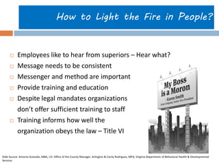 How to Light the Fire in People? 
 Employees like to hear from superiors – Hear what? 
 Message needs to be consistent 
 Messenger and method are important 
 Provide training and education 
 Despite legal mandates organizations 
don’t offer sufficient training to staff 
 Training informs how well the 
organization obeys the law – Title VI 
Slide Source: Antonio Acevedo, MBA, J.D. Office of the County Manager, Arlington & Cecily Rodriguez, MPA, Virginia Department of Behavioral Health & Developmental 
Services 
 