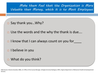 Make them Feel that the Organization is More Valuable than Money, which it is to Most Employees 
Say thank you…Why? 
Use the words and the why the thank is due…. 
I know that I can always count on you for____ 
I believe in you 
What do you think? 
. 
Slide Source: Antonio Acevedo, MBA, J.D. Office of the County Manager, Arlington & Cecily Rodriguez, MPA, Virginia Department of Behavioral Health & Developmental Services  