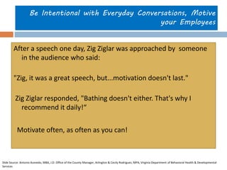 Be Intentional with Everyday Conversations, Motive your Employees 
After a speech one day, Zig Ziglar was approached by someone in the audience who said: 
"Zig, it was a great speech, but...motivation doesn't last." 
Zig Ziglar responded, "Bathing doesn't either. That's why I recommend it daily!“ 
Motivate often, as often as you can! 
Slide Source: Antonio Acevedo, MBA, J.D. Office of the County Manager, Arlington & Cecily Rodriguez, MPA, Virginia Department of Behavioral Health & Developmental Services 