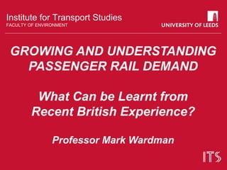 Institute for Transport Studies
FACULTY OF ENVIRONMENT
GROWING AND UNDERSTANDING
PASSENGER RAIL DEMAND
What Can be Learnt from
Recent British Experience?
Professor Mark Wardman
 