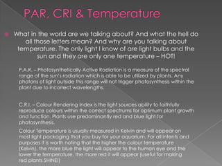    What in the world are we talking about? And what the hell do
       all those letters mean? And why are you talking about
     temperature. The only light I know of are light bulbs and the
            sun and they are only one temperature – HOT!

     P.A.R. – Photosynthetically Active Radiation is a measure of the spectral
     range of the sun’s radiation which is able to be utilized by plants. Any
     photons of light outside this range will not trigger photosynthesis within the
     plant due to incorrect wavelengths.


     C.R.I. – Colour Rendering Index is the light sources ability to faithfully
     reproduce colours within the correct spectrums for optimum plant growth
     and function. Plants use predominantly red and blue light for
     photosynthesis.
     Colour Temperature is usually measured in Kelvin and will appear on
     most light packaging that you buy for your aquarium. For all intents and
     purposes it is worth noting that the higher the colour temperature
     (Kelvin), the more blue the light will appear to the human eye and the
     lower the temperature, the more red it will appear (useful for making
     red plants SHINE!)
 