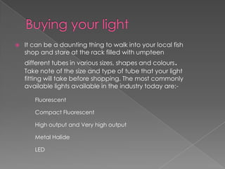    It can be a daunting thing to walk into your local fish
    shop and stare at the rack filled with umpteen
    different tubes in various sizes, shapes and colours.
    Take note of the size and type of tube that your light
    fitting will take before shopping. The most commonly
    available lights available in the industry today are:-

       Fluorescent

       Compact Fluorescent

       High output and Very high output

       Metal Halide

       LED
 