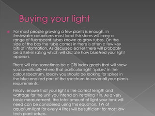    For most people growing a few plants is enough. In
    freshwater aquariums most local fish stores will carry a
    range of fluorescent tubes known as grow tubes. On the
    side of the box the tube comes in there is often a few key
    bits of information. As discussed earlier there will probably
    be a Kelvin rating which will dictate how blue/red your light
    appears.

    There will also sometimes be a CRI index graph that will show
    you specifically where that particular light ‘spikes’ in the
    colour spectrum. Ideally you should be looking for spikes in
    the blue and red part of the spectrum to cover all your plants
    requirements.
    Finally, ensure that your light is the correct length and
    wattage for the unit you intend on installing it in. As a very
    basic measurement, the total amount of light your tank will
    need can be considered using this equation. 1W of
    aquarium light for every 4 litres will be sufficient for most low
    tech plant setups.
 