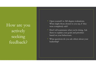 How are you
actively
seeking
feedback?
• Open yourself to 360 degree evaluations.
What might those closest to you say, if they
were completely safe?
• Don’t tell teammates what you’re doing. Ask
them to explain your goals and priorities
based on your behaviours.
• What questions do you ask others about your
leadership?
 