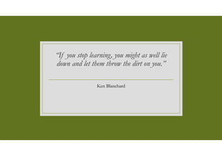“If you stop learning, you might as well lie
down and let them throw the dirt on you.”
Ken Blanchard
 