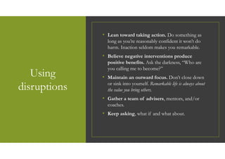 Using
disruptions
• Lean toward taking action. Do something as
long as you’re reasonably confident it won’t do
harm. Inaction seldom makes you remarkable.
• Believe negative interventions produce
positive benefits. Ask the darkness, “Who are
you calling me to become?”
• Maintain an outward focus. Don’t close down
or sink into yourself. Remarkable life is always about
the value you bring others.
• Gather a team of advisers, mentors, and/or
coaches.
• Keep asking, what if and what about.
 