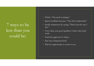 7 ways to be
less than you
could be:
• Think, “They need to change.”
• Ignore feedback because, “They don’t understand.”
• Justify weaknesses by saying, “That’s just the way I
am.”
• Over-value your good qualities. Under-value hard
work.
• Need the approval of others.
• Stay busy doing busywork.
• Wait for opportunity to come to you.
 