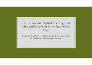 The dedication required to change our
mind and behaviour is the fight of our
lives.
It is extremely difficult to humbly admit a shortcoming instead
of fabricating a tale to mitigate the blow.
 