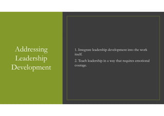 Addressing
Leadership
Development
1. Integrate leadership development into the work
itself.
2. Teach leadership in a way that requires emotional
courage.
 