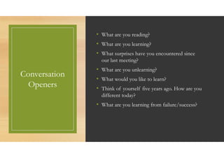 Conversation
Openers
• What are you reading?
• What are you learning?
• What surprises have you encountered since
our last meeting?
• What are you unlearning?
• What would you like to learn?
• Think of yourself five years ago. How are you
different today?
• What are you learning from failure/success?
 