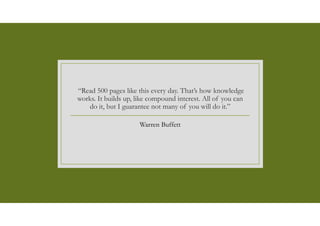 “Read 500 pages like this every day. That’s how knowledge
works. It builds up, like compound interest. All of you can
do it, but I guarantee not many of you will do it.”
Warren Buffett
 