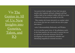 Via The
Genius in All
of Us: New
Insights into
Genetics,
Talent, and
IQ:
Any person lucky enough to have had one great
teacher who inspired, advised, critiqued, and had
endless faith in her student’s ability will tell you what
a difference that person has made in her life.
“Most students who become interested in an academic subject
do so because they have met a teacher who was able to pique
their interest,”
write Csikszentmihályi, Rathunde, and Whalen.
It is yet another great irony of the giftedness myth:
in the final analysis, the true road to success lies not
in a person’s molecular structure, but in his
developing the most productive attitudes and
identifying magnificent external resources.
 