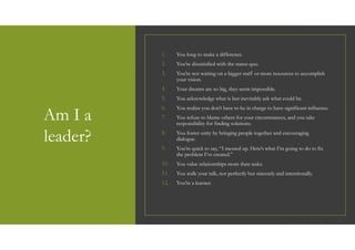 Am I a
leader?
1. You long to make a difference.
2. You’re dissatisfied with the status quo.
3. You’re not waiting on a bigger staff or more resources to accomplish
your vision.
4. Your dreams are so big, they seem impossible.
5. You acknowledge what is but inevitably ask what could be.
6. You realize you don’t have to be in charge to have significant influence.
7. You refuse to blame others for your circumstances, and you take
responsibility for finding solutions.
8. You foster unity by bringing people together and encouraging
dialogue.
9. You’re quick to say, “I messed up. Here’s what I’m going to do to fix
the problem I’ve created.”
10. You value relationships more than tasks.
11. You walk your talk, not perfectly but sincerely and intentionally.
12. You’re a learner.
 