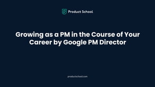 Growing as a PM in the Course of Your
Career by Google PM Director
productschool.com
 