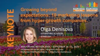 KEYNOTE
Olga Denisova
MARKETING ADVISOR
SEMRUSH
Growing beyond
expectations: 10 marketing lessons
from hyper-growth companies.
AMSTERDAM, NETHERLANDS ~ SEPTEMBER 14 - 15, 2023
DIGIMARCONEUROPE.COM | #DigiMarConEurope
DIGIMARCONNETHERLANDS.NL | #DigiMarConNetherlands
 