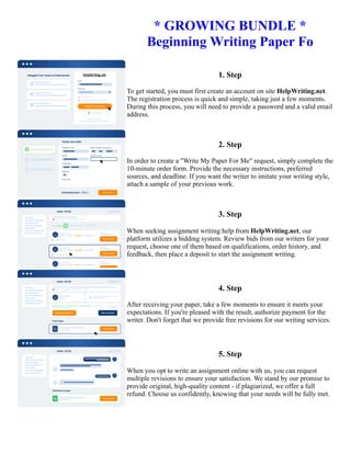 * GROWING BUNDLE *
Beginning Writing Paper Fo
1. Step
To get started, you must first create an account on site HelpWriting.net.
The registration process is quick and simple, taking just a few moments.
During this process, you will need to provide a password and a valid email
address.
2. Step
In order to create a "Write My Paper For Me" request, simply complete the
10-minute order form. Provide the necessary instructions, preferred
sources, and deadline. If you want the writer to imitate your writing style,
attach a sample of your previous work.
3. Step
When seeking assignment writing help from HelpWriting.net, our
platform utilizes a bidding system. Review bids from our writers for your
request, choose one of them based on qualifications, order history, and
feedback, then place a deposit to start the assignment writing.
4. Step
After receiving your paper, take a few moments to ensure it meets your
expectations. If you're pleased with the result, authorize payment for the
writer. Don't forget that we provide free revisions for our writing services.
5. Step
When you opt to write an assignment online with us, you can request
multiple revisions to ensure your satisfaction. We stand by our promise to
provide original, high-quality content - if plagiarized, we offer a full
refund. Choose us confidently, knowing that your needs will be fully met.
* GROWING BUNDLE * Beginning Writing Paper Fo * GROWING BUNDLE * Beginning Writing Paper Fo
 