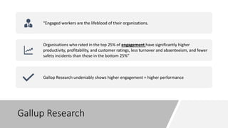 Gallup Research
“Engaged workers are the lifeblood of their organizations.
Organisations who rated in the top 25% of engagement have significantly higher
productivity, profitability, and customer ratings, less turnover and absenteeism, and fewer
safety incidents than those in the bottom 25%”
Gallop Research undeniably shows higher engagement = higher performance
 