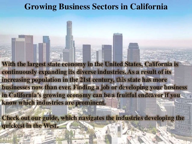 Growing Business Sectors in California
With the largest state economy in the United States, California is
continuously expanding its diverse industries. As a result of its
increasing population in the 21st century, this state has more
businesses now than ever. Finding a job or developing your business
in California’s growing economy can be a fruitful endeavor if you
know which industries are prominent.
Check out our guide, which navigates the industries developing the
quickest in the West.
 